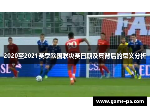2020至2021赛季欧国联决赛日期及其背后的意义分析