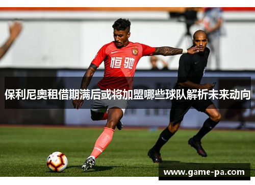 保利尼奥租借期满后或将加盟哪些球队解析未来动向