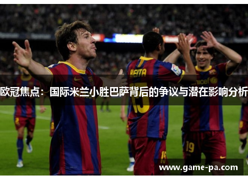 欧冠焦点：国际米兰小胜巴萨背后的争议与潜在影响分析