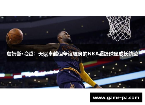 詹姆斯·哈登：天赋卓越但争议缠身的NBA超级球星成长轨迹