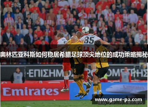 奥林匹亚科斯如何稳居希腊足球顶尖地位的成功策略揭秘