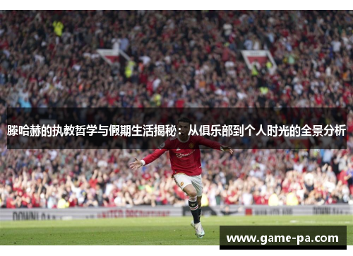 滕哈赫的执教哲学与假期生活揭秘：从俱乐部到个人时光的全景分析