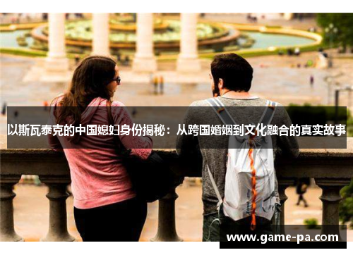 以斯瓦泰克的中国媳妇身份揭秘：从跨国婚姻到文化融合的真实故事