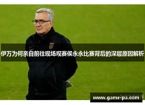 伊万为何亲自前往现场观赛侯永永比赛背后的深层原因解析