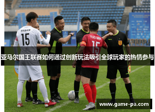 亚马尔国王联赛如何通过创新玩法吸引全球玩家的热情参与