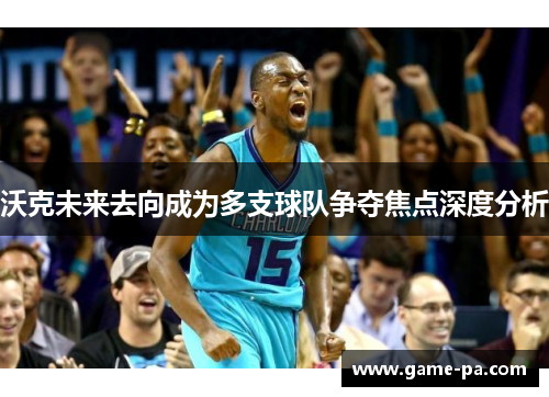 沃克未来去向成为多支球队争夺焦点深度分析