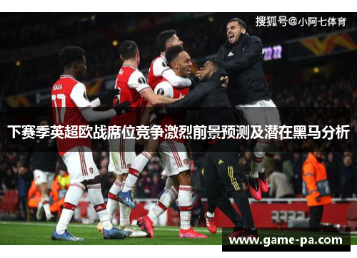 下赛季英超欧战席位竞争激烈前景预测及潜在黑马分析