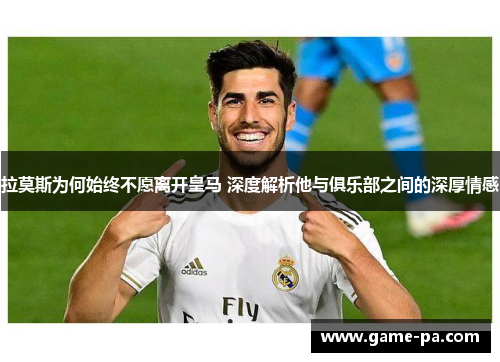 拉莫斯为何始终不愿离开皇马 深度解析他与俱乐部之间的深厚情感