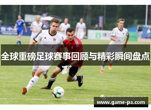 全球重磅足球赛事回顾与精彩瞬间盘点