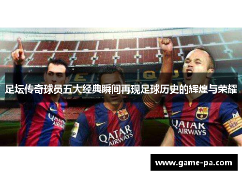 足坛传奇球员五大经典瞬间再现足球历史的辉煌与荣耀