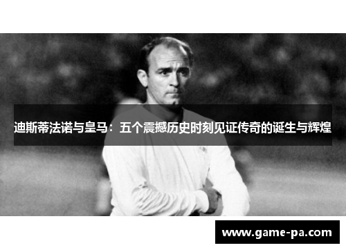迪斯蒂法诺与皇马:五个震撼历史时刻见证传奇的诞生与辉煌 迪斯蒂法诺与皇马:五个震撼历史时刻见证传奇的诞生与辉煌