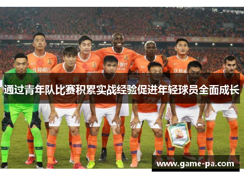 通过青年队比赛积累实战经验促进年轻球员全面成长
