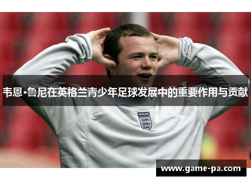 韦恩·鲁尼在英格兰青少年足球发展中的重要作用与贡献 韦恩·鲁尼在英格兰青少年足球发展中的重要作用与贡献