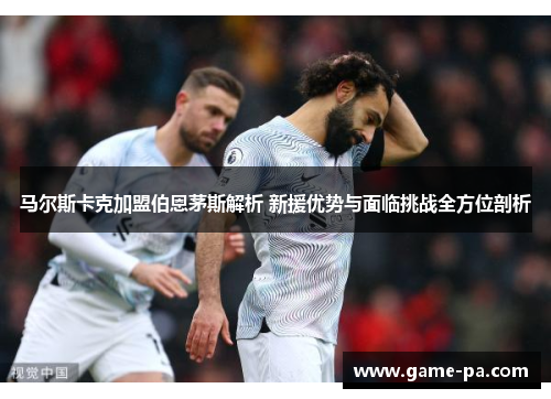 马尔斯卡克加盟伯恩茅斯解析 新援优势与面临挑战全方位剖析 马尔斯卡克加盟伯恩茅斯解析 新援优势与面临挑战全方位剖析