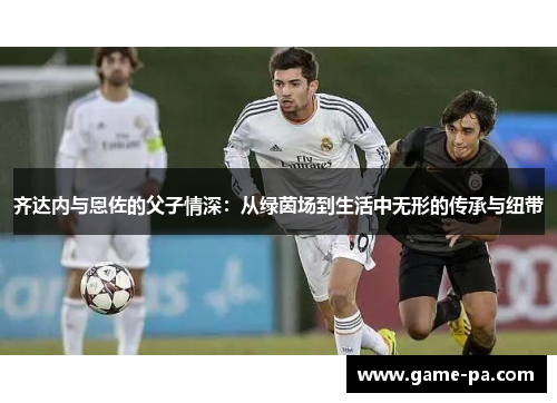 齐达内与恩佐的父子情深:从绿茵场到生活中无形的传承与纽带 齐达内与恩佐的父子情深:从绿茵场到生活中无形的传承与纽带