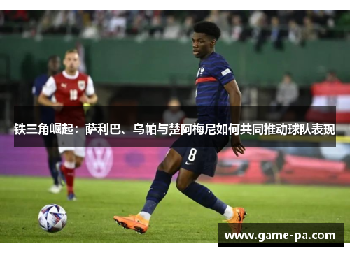 铁三角崛起:萨利巴、乌帕与楚阿梅尼如何共同推动球队表现 铁三角崛起:萨利巴、乌帕与楚阿梅尼如何共同推动球队表现