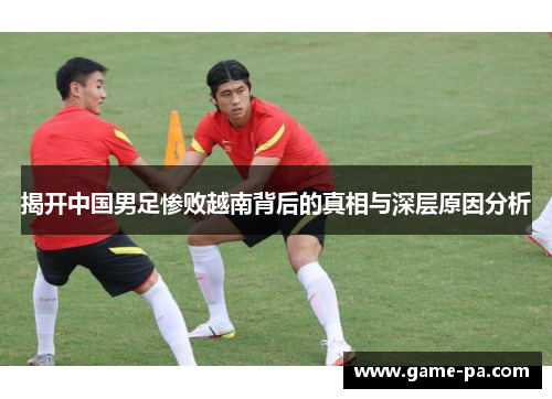 揭开中国男足惨败越南背后的真相与深层原因分析 揭开中国男足惨败越南背后的真相与深层原因分析
