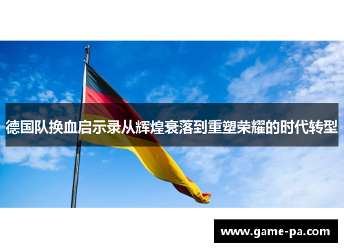 德国队换血启示录从辉煌衰落到重塑荣耀的时代转型