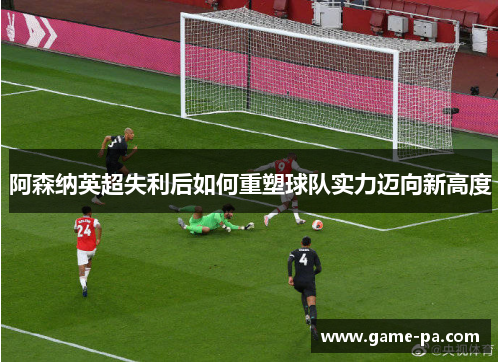 阿森纳英超失利后如何重塑球队实力迈向新高度 阿森纳英超失利后如何重塑球队实力迈向新高度