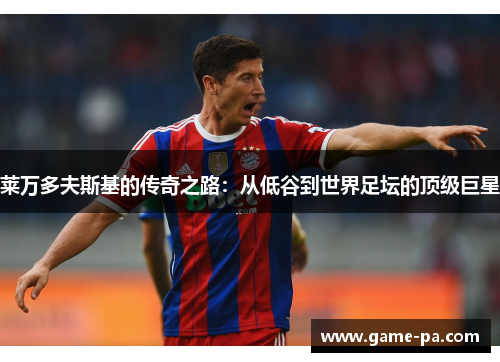 莱万多夫斯基的传奇之路:从低谷到世界足坛的顶级巨星 莱万多夫斯基的传奇之路:从低谷到世界足坛的顶级巨星