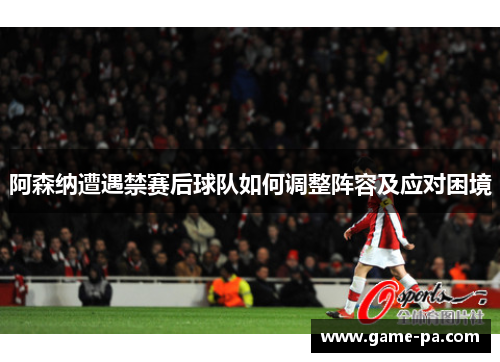 阿森纳遭遇禁赛后球队如何调整阵容及应对困境