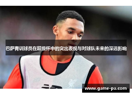 巴萨青训球员在超级杯中的突出表现与对球队未来的深远影响