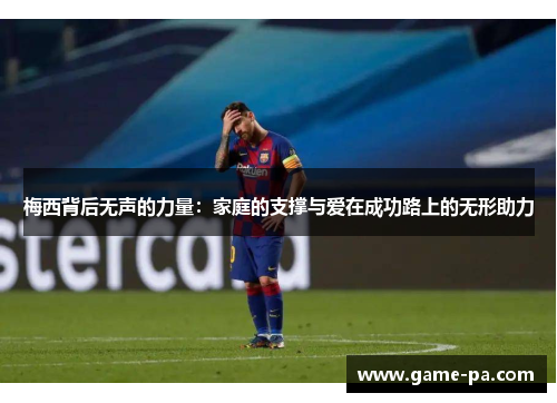 梅西背后无声的力量：家庭的支撑与爱在成功路上的无形助力