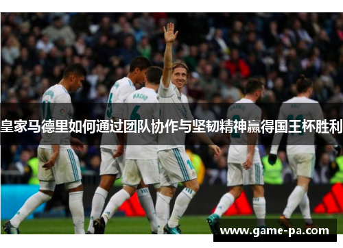 皇家马德里如何通过团队协作与坚韧精神赢得国王杯胜利 皇家马德里如何通过团队协作与坚韧精神赢得国王杯胜利