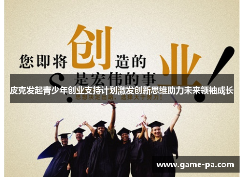 皮克发起青少年创业支持计划激发创新思维助力未来领袖成长 皮克发起青少年创业支持计划激发创新思维助力未来领袖成长