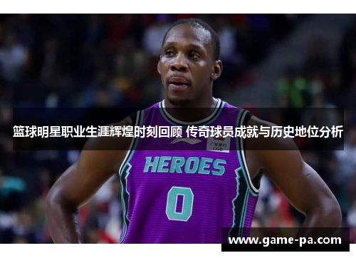 篮球明星职业生涯辉煌时刻回顾 传奇球员成就与历史地位分析 篮球明星职业生涯辉煌时刻回顾 传奇球员成就与历史地位分析
