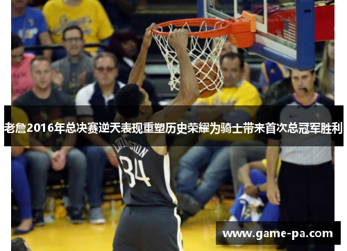 老詹2016年总决赛逆天表现重塑历史荣耀为骑士带来首次总冠军胜利
