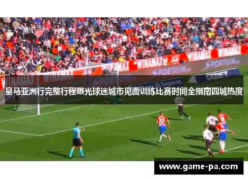 皇马亚洲行完整行程曝光球迷城市见面训练比赛时间全指南四城热度