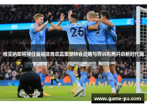 维亚纳即将接任曼城体育总监重塑转会战略与青训布局开启新时代篇 维亚纳即将接任曼城体育总监重塑转会战略与青训布局开启新时代篇