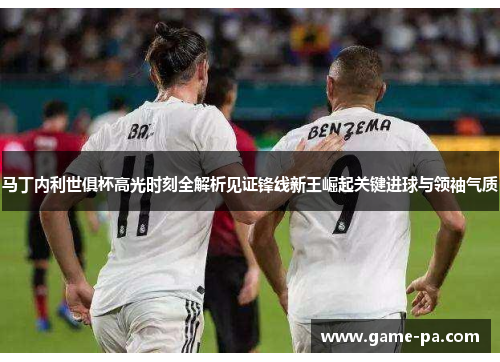马丁内利世俱杯高光时刻全解析见证锋线新王崛起关键进球与领袖气质