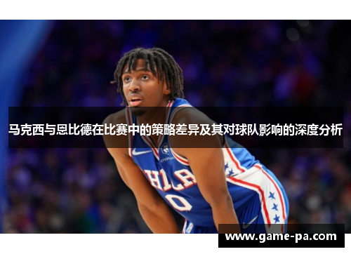 马克西与恩比德在比赛中的策略差异及其对球队影响的深度分析