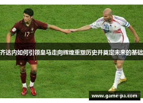齐达内如何引领皇马走向辉煌重塑历史并奠定未来的基础