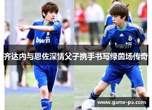 齐达内与恩佐深情父子携手书写绿茵场传奇