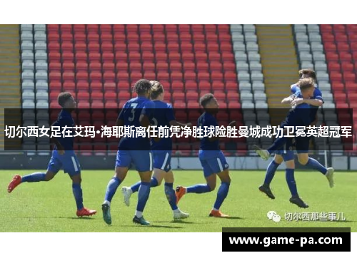 切尔西女足在艾玛·海耶斯离任前凭净胜球险胜曼城成功卫冕英超冠军
