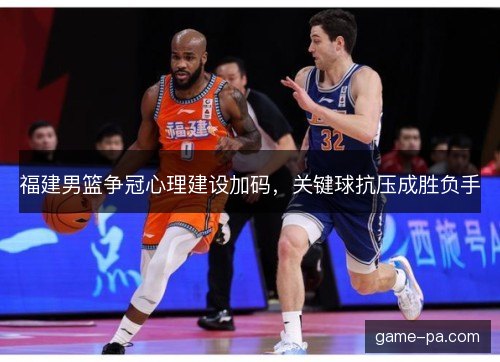 福建男篮争冠心理建设加码，关键球抗压成胜负手