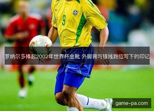 罗纳尔多捧起2002年世界杯金靴 外脚背与锋线跑位写下的印记