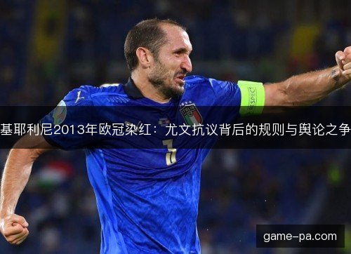 基耶利尼2013年欧冠染红:尤文抗议背后的规则与舆论之争 基耶利尼2013年欧冠染红:尤文抗议背后的规则与舆论之争